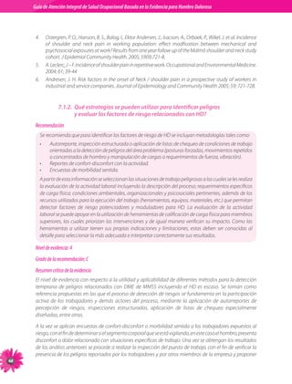 Guia de Atención Integral Basada en la Evidencia para Hombro para Hombro Doloroso	
          Guía de Atención Integral de Salud Ocupacional Basada en la Evidencia
Doloroso	



           4.	 Ostergren,	P.	O.,	Hanson,	B.	S.,	Balog,	I.,	Ektor	Andersen,	J.,	Isacson,	A.,	Orbaek,	P.,	Wikel,	J.	et	al.	Incidence	
               of	 shoulder	 and	 neck	 pain	 in	 working	 population:	 effect	 modfication	 between	 mechanical	 and	
               psychosocial	exposures	at	work?	Results	from	one	year	follow	up	of	the	Malmö	shoulder	and	neck	study	
               cohort.	J	Epidemiol	Community	Health.	2005;	59(9):721-8.
           5.	 A.	Leclerc,	J	–	F.	Incidence	of	shoulder	pain	in	repetitive	work.	Occupational	and	Environmental	Medicine.	
               2004;	61;	39-44
           6.	 Andresen,	J.	H.	Risk	factors	in	the	onset	of	Neck	/	shoulder	pain	in	a	prospective	study	of	workers	in	
               industrial	and	service	companies.	Journal	of	Epidemiology	and	Community	Health	2005;	59;	721-728.


                        7.1.2. Qué estrategias se pueden utilizar para identificar peligros
                               y evaluar los factores de riesgo relacionados con HD?
           Recomendación
             Se	recomienda	que	para	identificar	los	factores	de	riesgo	de	HD	se	incluyan	metodologías	tales	como:
             •	    Autorreporte,	inspección	estructurada	o	aplicación	de	listas	de	chequeo	de	condiciones	de	trabajo	
                   orientadas	a	la	detección	de	peligros	del	área	problema	(posturas	forzadas,	movimientos	repetidos	
                   o	concentrados	de	hombro	y	manipulación	de	cargas	o	requerimientos	de	fuerza,	vibración).
             •	    Reportes	de	confort-disconfort	con	la	actividad.
             •	    Encuestas	de	morbilidad	sentida.
             A	partir	de	esta	información	se	seleccionan	las	situaciones	de	trabajo	peligrosas	a	las	cuales	se	les	realiza	
             la	evaluación	de	la	actividad	laboral	incluyendo	la	descripción	del	proceso;	requerimientos	específicos	
             de	carga	física;	condiciones	ambientales,	organizacionales	y	psicosociales	pertinentes,	además	de	los	
             recursos	utilizados	para	la	ejecución	del	trabajo	(herramientas,	equipos,	materiales,	etc.)	que	permitan	
             detectar	 factores	 de	 riesgo	 potenciadores	 y	 moduladores	 para	 HD.	 La	 evaluación	 de	 la	 actividad	
             laboral	se	puede	apoyar	en	la	utilización	de	herramientas	de	calificación	de	carga	física	para	miembros	
             superiores,	 las	 cuales	 priorizan	 las	 intervenciones	 y	 de	 igual	 manera	 verifican	 su	 impacto.	 Como	 las	
             herramientas	 a	 utilizar	 tienen	 sus	 propias	 indicaciones	 y	 limitaciones,	 estas	 deben	 ser	 conocidas	 al	
             detalle	para	seleccionar	la	más	adecuada	e	interpretar	correctamente	sus	resultados.

           Nivel de evidencia: 4
           Grado de la recomendación: C
           Resumen crítico de la evidencia
           El	nivel	de	evidencia	con	respecto	a	la	utilidad	y	aplicabilidad	de	diferentes	métodos	para	la	detección	
           temprana	 de	 peligros	 relacionados	 con	 DME	 de	 MMSS	 incluyendo	 el	 HD	 es	 escaso.	 Se	 toman	 como	
           referencia	propuestas	en	las	que	el	proceso	de	detección	de	riesgos	se	fundamenta	en	la	participación	
           activa	 de	 los	 trabajadores	 y	 demás	 actores	 del	 proceso,	 mediante	 la	 aplicación	 de	 autorreportes	 de	
           percepción	 de	 riesgos,	 inspecciones	 estructuradas,	 aplicación	 de	 listas	 de	 chequeo	 especialmente	
           diseñadas,	entre	otras.	

           A	la	vez	se	aplican	encuestas	de	confort-disconfort	o	morbilidad	sentida	a	los	trabajadores	expuestos	al	
           riesgo,	con	el	fin	de	determinar	si	el	segmento	corporal	que	se	está	vigilando,	en	este	caso	el	hombro,	presenta	
           disconfort	o	dolor	relacionado	con	situaciones	específicas	de	trabajo.	Una	vez	se	obtengan	los	resultados	
           de	los	análisis	anteriores	se	procede	a	realizar	la	inspección	del	puesto	de	trabajo,	con	el	fin	de	verificar	la	
           presencia	de	los	peligros	reportados	por	los	trabajadores	y	por	otros	miembros	de	la	empresa	y	proponer	

 