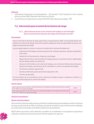 Guia de Atención Integral Basada en la Evidencia para Hombro para Hombro Doloroso	
          Guía de Atención Integral de Salud Ocupacional Basada en la Evidencia
Doloroso	



           Referencias
           1.	 International	 Organization	 for	 Standardization	 –	 ISO	 standard	 11226.	 Evaluation	 of	 static	 working	
               postures	Genova	2000.	Disponible	http://www.iso.ch/so/en.
           2.	 Comité	Técnico	en	Ergonomía	en	Europa	CEN	PR	EN	1005	4	(postura	de	trabajo).	1999.



                7.2. Intervención para el control de los factores de riesgo

                         7.2.1. ¿Qué intervenciones en los sistemas de trabajo se recomiendan
                                para el control de los factores de riesgo relacionados con HD?
           Recomendación
             Para	el	control	de	los	factores	de	riesgo	para	el	HD	y	en	genral	para	los	DME,	se	recomienda	diseñar	y/o	
             rediseñar	los	sistemas	de	trabajo,	buscando	la	óptima	adaptación	entre	las	capacidades	humanas	y	las	
             exigencias	del	puesto	de	trabajo.
             Los	principales	aspectos	a	tener	en	cuenta	en	el	diseño	de	los	sistemas	de	trabajo	son:
                   •     Organización	del	trabajo	(sistemas	de	producción,	métodos	operativos,	tiempos	establecidos,	
                         entre	otros).
                   •     Interacción	con	herramientas,	máquinas	y	tecnología.
                   •     Requerimientos	físicos	de	la	actividad	de	trabajo	(postura,	movimiento,	fuerza,	repetitividad,	
                         tipo	de	trabajo	estático	y/o	dinámico).
                   •     Interacción	del	hombre	con	el	sistema	de	trabajo	y	con	el	entorno	(dimensiones	del	puesto,	
                         espacios	de	trabajo,	características	de	los	materiales	en	cuanto	a	la	superficie	de	trabajo).
                   •     Control	de	la	vibración	segmentaria.
                   •     Factores	ambientales,	particularmente	la	exposición	a	frío.
                   •     Factores	de	seguridad.
             El	 conocimiento	 de	 las	 características	 de	 los	 sistemas	 de	 trabajo	 conduce	 a	 optimizar	 el	 diseño	 y	 a	
             alcanzar	la	efectividad	de	los	sistemas	de	trabajo.

           Nivel de evidencia
           Existe	evidencia	de	que	el	diseño	y	rediseño	de	puestos	de	trabajo	sirven	para	la	prevención	y	control	
                                                                                                                     Nivel	4
           de	los	DME	en	los	lugares	de	trabajo.
           Existe	evidencia	de	que	las	intervenciones	en	los	sistemas	de	trabajo	a	nivel	organizacional	permiten	
                                                                                                                     Nivel	4
           controlar	los	DME	en	los	lugares	de	trabajo

           Grado de la recomendación: C
           Resumen crítico de la evidencia
           No	se	encontró	suficiente	evidencia	de	que	el	diseño	y/o	rediseño	de	puestos	de	trabajo	controlen	los	factores	
           de	riesgo	ocupacional	de	los	DME;	sin	embargo,	por	opinión	de	expertos	y	documentos	técnicos	realizados	
           por	instituciones	reconocidas	como	NIOSH	se	plantea	la	recomendación.

           NIOSH	afirma	que	existen	ciertos	elementos	que	deben	ser	considerados	en	los	programas	ergonómicos	
           enfocados	a	la	prevención	de	las	lesiones	de	miembro	superior,	los	cuales	son:

 