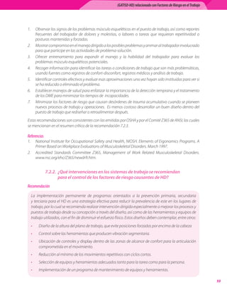 (GATISO-HD) relacionado con Factores de Riesgo en el Trabajo




1.	 Observar	los	signos	de	los	problemas	músculo	esqueléticos	en	el	puesto	de	trabajo,	así	como	reportes	
    frecuentes	 del	 trabajador	 de	 dolores	 y	 molestias,	 o	 labores	 o	 tareas	 que	 requieran	 repetitividad	 o	
    posturas	mantenidas	y	forzadas.
2.	 Mostrar	compromiso	en	el	manejo	dirigido	a	los	posibles	problemas	y	animar	al	trabajador	involucrado	
    para	que	participe	en	las	actividades	de	problema-solución.
3.	 Ofrecer	 entrenamiento	 para	 expandir	 el	 manejo	 y	 la	 habilidad	 del	 trabajador	 para	 evaluar	 los	
    problemas	músculo	esqueléticos	potenciales.
4.	 Recoger	información	para	identificar	las	tareas	o	condiciones	de	trabajo	que	son	más	problemáticas,	
    usando	fuentes	como	registros	de	confort-disconfort,	registros	médicos	y	análisis	de	trabajo.
5.	 Identificar	controles	efectivos	y	evaluar	esas	aproximaciones	una	vez	hayan	sido	instituidas	para	ver	si	
    se	ha	reducido	o	eliminado	el	problema.
6.	 Establecer	manejos	de	salud	para	enfatizar	la	importancia	de	la	detección	temprana	y	el	tratamiento	
    de	los	DME	para	minimizar	los	tiempos	de		incapacidades.
7.	 Minimizar	los	factores	de	riesgo	que	causan	desórdenes	de	trauma	acumulativo	cuando	se	planeen	
    nuevos	procesos	de	trabajo	y	operaciones.		Es	menos	costoso	desarrollar	un	buen	diseño	dentro	del	
    puesto	de	trabajo	que	rediseñar	o	retroalimentar	después.
Estas	recomendaciones	son	consistentes	con	las	emitidas	por	OSHA	y	por	el	Comité	Z365	de	ANSI,	las	cuales	
se	mencionan	en	el	resumen	crítico	de	la	recomendación	7.2.3.

Referencias
1.	 National	Institute	for	Occupational	Safety	and	Health,	NIOSH.	Elements	of	Ergonomics	Programs.	A	
    Primer	Based	on	Workplace	Evaluations	of	Musculoskeletal	Disorders.	March	1997.
2.	 Accredited	 Standards	 Committee	 Z365,	 Management	 of	 Work	 Related	 Musculoskeletal	 Disorders.	
    www.nsc.org/ehc/Z365/newdrft.htm.


              7.2.2. ¿Qué intervenciones en los sistemas de trabajo se recomiendan
                     para el control de los factores de riesgo causantes de HD?
Recomendación

  La	 implementación	 permanente	 de	 programas	 orientados	 a	 la	 prevención	 primaria,	 secundaria	
  y	terciaria	para	el	HD	es	una	estrategia	efectiva	para	reducir	la	prevalencia	de	este	en	los	lugares	de	
  trabajo,	por	lo	cual	se	recomienda	realizar	intervención	dirigida	especialmente	a	mejorar	los	procesos	y	
  puestos	de	trabajo	desde	su	concepción	a	través	del	diseño,	así	como	de	las	herramientas	y	equipos	de	
  trabajo	utilizados,	con	el	fin	de	disminuir	el	esfuerzo	físico.	Estos	diseños	deben	contemplar,	entre	otros:
  •    Diseño	de	la	altura	del	plano	de	trabajo,	que	evite	posiciones	forzadas	por	encima	de	la	cabeza
  •    Control	sobre	las	herramientas	que	producen	vibración	segmentaria.
  •    Ubicación	de	controles	y	display	dentro	de	las	zonas	de	alcance	de	confort	para	la	articulación	
       comprometida	en	el	movimiento.
  •    Reducción	al	mínimo	de	los	movimientos	repetitivos	con	ciclos	cortos.
  •    Selección	de	equipos	y	herramientas	adecuados	tanto	para	la	tarea	como	para	la	persona.	
  •    Implementación	de	un	programa	de	mantenimiento	de	equipos	y	herramientas.

                                                                                                                           
 