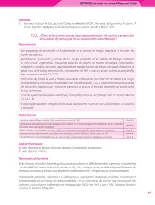 (GATISO-HD) relacionado con Factores de Riesgo en el Trabajo




Referencias
1.	 National	Institute	for	Occupational	Safety	and	Health,	NIOSH.	Elements	of	Ergonomics	Programs.	A	
    Primer	Based	on	Workplace	Evaluations	of	Musculoskeletal	Disorders.	March	1997.

              7.2.3. ¿Cómo se fundamentan los programas promoción de la salud y prevención
                     de los casos de patologías de HD relacionados con el trabajo?
Recomendaciones
  Los	 programas	 de	 prevención	 se	 fundamentan	 en	 el	 control	 de	 riesgos	 específicos	 e	 incluirán	 los	
  siguientes	aspectos:
  Identificación,	 evaluación	 y	 control	 de	 los	 riesgos	 presentes	 en	 el	 sistema	 de	 trabajo,	 mediante	
  la	 intervención	 ergonómica,	 incluyendo	 aspectos	 de	 diseño	 del	 puesto	 de	 trabajo,	 herramientas,	
  materiales	y	equipos,	así	como	organización	del	trabajo;	factores	de	riesgo	individual	tales	como	la	
  edad,	 sexo,	 actividades	 extralaborales,	 antecedentes	 de	 HD	 y	 aspectos	 potenciadores	 psicolaborales	
  (ver	recomendaciones	7.2.2,	7.3.2).
  Promoción	de	estilos	de	vida	y	trabajo	saludables,	enfatizando	en	corrección	de	factores	de	riesgo	
  ocupacionales	e	individuales	modificables	(ver	recomendación	7.3.2)	a	través	de	estrategias	variadas	
  de	 educación,	 capacitación,	 inducción	 específica	 al	 puesto	 de	 trabajo,	 desarrollo	 de	 condiciones	
  físicas,	entre	otras.
  Correcta	vigilancia	médica	para	la	detección	y	manejo	tempranos	de	susceptibles	y	casos	(ver	recomendación	
  7.3.1	a	7.3.4).
  Estos	programas	deben	integrar	elementos	de	los	diferentes	niveles	de	atención	(primaria,	secundaria	
  y	terciaria).

Nivel de evidencia
Los	altos	niveles	de	ejercitación	física	se	relacionan	con	los	DME.                                                Nivel	2+
La	modificación	de	los	factores	de	riesgo	permite	acortar	los	tiempos	de	ausentismo	laboral	y	llevar	a	cabo	los	
                                                                                                                   Nivel	4
procesos	de	recuperación	fisiológica.
Algunos	factores	individuales	pueden	influir	en	la	ocurrencia	o	no	de	HD	relacionado	con	el	trabajo.               Nivel	2+
Los	cuestionarios	de	síntomas	son	útiles	como	pruebas	tamiz	en	la	detección	de	casos	de	HD.                        Nivel	4
La	identificación	temprana	del	caso	y	su	intervención	se	relacionan	con	más	rápida	recuperación.                   Nivel	4

Grado de recomendación
B:	para	el	control	de	factores	de	riesgo	laborales	y	condiciones	individuales.
C:	para	vigilancia	médica.

Resumen crítico de la evidencia
En	la	literatura	revisada	es	evidente	que	los	autores	consideran	los	DME	de	miembros	superiores,	incluyendo	los	
cuadros	de	HD,	como	entidades	multicausales,	razón	por	la	cual	se	proponen	modelos	integrales	de	prevención	
primaria,	secundaria	y	terciaria	que	aborden	simultáneamente	las	múltiples	causas	de	estas	entidades.

El	Accredited	Standards	Committee	Z365	ANSI	propuso	un	programa	de	manejo	preventivo	en	el	año	2002,	
fundamentado	 en	 la	 revisión	 de	 literatura	 médica	 y	 en	 la	 experiencia	 del	 comité.	 Sus	 conclusiones	 son	
similares	a	las	revisiones	independientes	 realizadas	por	NIOSH	en	1997	 y	por	 el	NRC	(National	Research	
Council)	en	los	años	1999	y	2001.
                                                                                                                                
 