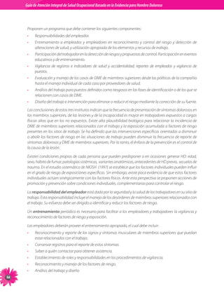 Guia de Atención Integral Basada en la Evidencia para Hombro para Hombro Doloroso	
          Guía de Atención Integral de Salud Ocupacional Basada en la Evidencia
Doloroso	



           Proponen	un	programa	que	debe	contener	los	siguientes	componentes:
           •    Responsabilidades	del	empleador.
           •    Entrenamiento	 a	 empleados	 y	 empleadores	 en	 reconocimiento	 y	 control	 del	 riesgo	 y	 detección	 de	
                alteraciones	de	salud,	y	utilización	apropiada	de	los	elementos	y	recursos	de	trabajo.
           •    Participación	del	trabajador	en	la	detección	de	riesgos	y	propuestas	de	control.	Participación	en	eventos	
                educativos	y	de	entrenamiento.
           •    Vigilancia	 de	 registros	 e	 indicadores	 de	 salud	 y	 accidentalidad,	 reportes	 de	 empleados	 y	 vigilancia	 de	
                puestos.
           •    Evaluación	y	manejo	de	los	casos	de	DME	de	miembros	superiores	desde	las	políticas	de	la	compañía	
                hasta	el	manejo	individual	de	cada	caso	por	proveedores	de	salud.
           •    Análisis	del	trabajo	para	puestos	definidos	como	riesgosos	en	las	fases	de	identificación	o	de	los	que	se	
                relacionen	con	casos	de	DME.
           •    Diseño	del	trabajo	e	intervención	para	eliminar	o	reducir	el	riesgo	mediante	la	corrección	de	su	fuente.
           Las	conclusiones	de	estos	tres	institutos	indican	que	la	frecuencia	de	presentación	de	síntomas	dolorosos	en	
           los	miembros	superiores,	de	las	lesiones	y	de	la	incapacidad	es	mayor	en	trabajadores	expuestos	a	cargas	
           físicas	 altas	 que	 en	 los	 no	 expuestos.	 Existe	 alta	 plausibilidad	 biológica	 para	 relacionar	 la	 incidencia	 de	
           DME	de	miembros	superiores	relacionados	con	el	trabajo	y	la	exposición	acumulada	a	factores	de	riesgo	
           presentes	en	los	sitios	de	trabajo.	Se	ha	definido	que	las	intervenciones	específicas	orientadas	a	disminuir	
           o	abolir	los	factores	de	riesgo	en	las	situaciones	de	trabajo	pueden	disminuir	la	frecuencia	de	reporte	de	
           síntomas	dolorosos	y	DME	de	miembros	superiores.	Por	lo	tanto,	el	énfasis	de	la	prevención	es	el	control	de	
           la	causa	de	la	lesión.

           Existen	condiciones	propias	de	cada	persona	que	pueden	predisponer	o	en	ocasiones	generar	HD:	edad,	
           sexo,	hábito	de	fumar,	patologías	sistémicas,		variantes	anatómicas,	antecedentes	de	HD	previo,		secuelas	de	
           trauma.	En	el	estudio	sistemático	de	NIOSH		(1997)	se	establece	que	los	factores	individuales	pueden	influir	
           en	el	grado	de	riesgo	de	exposiciones	específicas.	Sin	embargo,	existe	poca	evidencia	de	que	estos	factores	
           individuales	actúen	sinérgicamente	con	los	factores	físicos.	Ante	esta	perspectiva	se	proponen	acciones	de	
           promoción	y	prevención	sobre	condiciones	individuales,	complementarias	para	controlar	el	riesgo.

           La	responsabilidad del empleador está	dada	por	la	seguridad	y	la	salud	de	los	trabajadores	en	su	sitio	de	
           trabajo.	Esta	responsabilidad	incluye	el	manejo	de	los	desórdenes	de	miembros	superiores	relacionados	con	
           el	trabajo.	Su	esfuerzo	debe	ser	dirigido	a	identificar	y	reducir	los	factores	de	riesgo.

           Un	entrenamiento	periódico	es	necesario	para	facilitar	a	los	empleadores	y	trabajadores	la	vigilancia	y	
           reconocimiento	de	factores	de	riesgo	y	exposición.

           Los	empleadores	deberán	proveer	el	entrenamiento	apropiado,	el	cual	debe	incluir:
           •    Reconocimiento	y	reporte	de	los	signos	y	síntomas	musculares	de	miembros	superiores	que	puedan	
                estar	relacionados	con	el	trabajo.
           •    Conservar	registros	para	el	reporte	de	estos	síntomas.
           •    Saber	a	quién	contactar	para	obtener	asistencia.
           •    Establecimiento	de	roles	y	responsabilidades	en	los	procedimientos	de	vigilancia.
           •    Reconocimiento	y	manejo	de	los	factores	de	riesgo.
           •    Análisis	del	trabajo	y	diseño.

 
