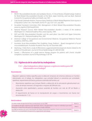 Guia de Atención Integral Basada en la Evidencia para Hombro para Hombro Doloroso	
          Guía de Atención Integral de Salud Ocupacional Basada en la Evidencia
Doloroso	



           Referencias
           1	       NIOSH.	Musculoskeletal	disorders	and	workplace	factors.	A	Critical	Review	of	Epidemiologic	Evidence	
                    for	 Work-Related	 Musculoskeletal	 Disorders	 of	 the	 Neck,	 Upper	 Extremity,	 and	 Low	 Back.	 National	
                    Institute	for	Occupational	Safety	and	Health,	July	1997.
           2	       Cole	Donald,	Selahadin	Ibrahim,	Shannon	Harry.	Predictors	of	Work-Related	Repetitive	Strain	Injuries	in	
                    a	Population	Cohort.	Am	J	Pub	Health,	Vol	95,	N°	7,	pg	1233-1237,	July	2005.
           3	       Accredited	 Standards	 Committee	 Z365,	 Management	 of	 Work	 Related	 Musculoskeletal	 Disorders.	
                    www.nsc.org/ehc/Z365/newdrft.htm.
           4	       National	 Research	 Council,	 Work	 Related	 Musculoskeletal	 disorders:	 a	 review	 of	 the	 evidence.	
                    Washington	D.	C:	National	Academy	Press:	www.nap.edu,	1999.
           5	       NCR	 and	 IOM.	 Musculoskeletal	 Disorders	 and	 the	 work	 place:	 Low	 Back	 and	 Upper	 Extremities.	
                    Washington	D.	C:	National	Academy	Press,	2001.
           6	       American	 College	 of	 Occupational	 and	 Environmental	 Medicine,	 Occupational	 Medicine	 Practice	
                    Guidelines,	OEM	Press,	2004.
           7	       Australian	 Acute	 Musculoskeletal	 Pain	 Guidelines	 Group.	 Evidence	 –	 Based	 management	 of	 acute	
                    musculoskeletal	pain.	Australian	Academic	Press	Pty.	Ltd.	December	2003.
           8	       Xiaohong,	Z.	Data	from	a	study	of	effectiveness	suggested	potential	prognostic	factors	related	to	the	
                    patterns	of	shoulder	pain.	Journal	of	Clinical	Epidemiology	58		2005	823-830.
           9	       Geraets,	 J.	 Effectiveness	 of	 a	 grade	 exercise	 therapy	 program	 for	 patients	 with	 chronic	 shoulder	
                    complaints.	Australian	Journal	of	Physiotherapy	51:87-94.



                    7.3. Vigilancia de la salud de los trabajadores
                          7.3.1. ¿Qué trabajadores deben ingresar a vigilancia médica para HD
                                 relacionados con el trabajo?
           Recomendaciones

                Requieren	vigilancia	médica	específica	para	la	detección	temprana	de	síntomas	dolorosos	en	hombro	
                relacionados	 con	 el	 trabajo,	 los	 trabajadores	 cuya	 actividad	 laboral	 se	 caracteriza	 por	 actividades	
                repetitivas,	requerimiento	de	fuerza	y	posturas	sostenidas	del	hombro,	así:
                •     Movimientos	 repetitivos	 que	 incluyen	 flexión	 y	 abducción	 de	 la	 articulación	 glenohumeral	 con	
                      ciclos	de	tiempo	menores	a	30	segundos	o	mayores	del	50%	del	ciclo.
                •     Asociación	 entre	 repetitividad	 y	 postura	 sostenida	 de	 hombro	 con	 más	 de	 30º	 de	 flexión	 o	
                      abducción.	
                •     El	 requerimiento	 de	 fuerza	 en	 la	 manipulación	 de	 cargas	 o	 movimientos	 con	 fuerza	 (ver	
                      recomendación	7.1.3)	.


           Nivel de evidencia
           Los	altos	niveles	de	ejercitación	física	se	relacionan	con	los	DME.                                         Nivel	2+
           La	incidencia	de	dolor	osteomuscular	reportado,	lesión	o	discapacidad	es	mayor	en	individuos	que	están	
                                                                                                                       Nivel	3
           expuestos	a	carga	física	alta	que	en	los	expuestos	a	niveles	inferiores.
           Los	DME	se	asocian	con	uno	o	más	factores	de	riesgo	(movimiento	repetitivo,	fuerza,	posiciones	forzadas,	
                                                                                                                       Nivel	2+
           vibración),	sus	propiedades	de	exposición	y	organización	del	trabajo.

 