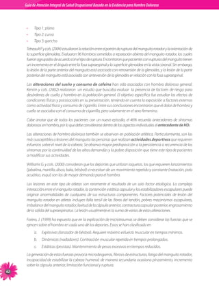 Guia de Atención Integral Basada en la Evidencia para Hombro para Hombro Doloroso	
          Guía de Atención Integral de Salud Ocupacional Basada en la Evidencia
Doloroso	



           •    Tipo	1:	plano	
           •    Tipo	2:	curvo	
           •    Tipo	3:	gancho
           Tetreault	P.	y	cols.	(2004)	estudiaron	la	relación	entre	el	patrón	de	ruptura	del	manguito	rotador	y	la	orientación	de	
           la	superficie	glenoidea.	Evaluaron	96	hombros	sometidos	a	reparación	abierta	del	manguito	rotador,	los	cuales	
           fueron	agrupados	de	acuerdo	con	el	tipo	de	ruptura.	Encontraron	que	pacientes	con	rupturas	del	manguito	tienen	
           un	incremento	en	el	ángulo	entre	la	fosa	supraespinal	y	la	superficie	glenoidea	en	la	vista	coronal.	Sin	embargo,	
           la	lesión	de	la	parte	anterior	del	manguito	está	asociada	con	retroversión	de	la	glenoides,	y	la	lesión	de	la	parte	
           posterior	del	manguito	está	asociada	con	anteversión	de	la	glenoides	en	relación	con	la	fosa	supraespinal.	

           Las	alteraciones del sueño y consumo de cafeína	han	sido	asociados	con	hombro	doloroso	general.	
           Kerstin	y	cols.	(2002)	realizaron		un	estudio	que	buscaba	evaluar		la	presencia	de	factores	de	riesgo	para	
           desórdenes	de	cuello	y	hombro	en	la	población	general.	El	objetivo	específico	fue	estudiar	los	efectos	de	
           condiciones	físicas	y	psicosociales	en	su	presentación,	teniendo	en	cuenta	la	exposición	a	factores	externos	
           como	actividad	física	y	consumo	de	cigarrillo.	Entre	sus	conclusiones	encontraron	que	el	dolor	de	hombro	y	
           cuello	se	asociaba	con	el	consumo	de	cigarrillo,	pero	solamente	en	el	sexo	femenino.	

           Cabe	 anotar	 que	 de	 todos	 los	 pacientes	 con	 un	 nuevo	 episodio,	 el	 46%	 recuerda	 antecedentes	 de	 síntomas	
           dolorosos	en	hombro,	por	lo	que	debe	considerarse	dentro	de	los	aspectos	individuales	el antecedente de HD.

           Las	alteraciones	de	hombro	doloroso	también	se	observan	en	población	atlética.	Particularmente,	son	las	
           más	susceptibles	a	lesiones	del	manguito	las	personas	que	realizan	actividades deportivas	que	requieren	
           esfuerzos	sobre	el	nivel	de	la	cabeza.	Se	observa	mayor	predisposición	a	la	persistencia	o	recurrencia	de	los	
           síntomas	por	la	continuidad	de	las	altas	demandas	y	la	pobre	disposición	que	tiene	este	tipo	de	pacientes	
           a	modificar	sus	actividades.	

           Williams	G.	y	cols.	(2000)	consideran	que	los	deportes	que	utilizan	raquetas,	los	que	requieren	lanzamientos	
           (jabalina,	martillo,	disco,	bala,	béisbol)	o	necesitan	de	un	movimiento	repetido	y	constante	(natación,	polo	
           acuático,	esquí)	son	los	de	mayor	demanda	para	el	hombro.

           Las	 lesiones	 en	 este	 tipo	 de	 atletas	 son	 raramente	 el	 resultado	 de	 un	 solo	 factor	 etiológico.	 La	 compleja	
           interacción	entre	el	manguito	rotador,	la	contención	estática	capsular	y	los	estabilizadores	escapulares	puede	
           originar	 anormalidades	 de	 cualquiera	 de	 sus	 estructuras	 componentes.	 Factores	 potenciales	 de	 lesión	 del	
           manguito	rotador	en	atletas	incluyen	falla	tensil	de	las	fibras	del	tendón,	pobres	mecanismos	escapulares,	
           imbalance	del	manguito	rotador,	laxitud	de	la	cápsula	anterior,	contractura	capsular	posterior,	engrosamiento	
           de	la	salida	del	supraespinatus.	La	lesión	usualmente	es	la	suma	de	varias	de	estas	alteraciones.	

           Forero,	J.	(1999)	ha	expuesto	que	en	la	explicación	de	microtraumas	se	deben	considerar	las	fuerzas	que	se	
           ejercen	sobre	el	hombro	en	cada	uno	de	los	deportes.	Estas	se	han	clasificado	en
                a.	 Explosivas	(lanzador	de	béisbol).	Requiere	máximo	esfuerzo	muscular	en	tiempos	mínimos.
                b.	 Dinámicas	(nadadores).	Contracción	muscular	repetida	en	tiempos	prolongados.
                c.	   Estáticas	(pesistas).	Mantenimiento	de	pesos	excesivos	en	tiempos	reducidos.	
           La	generación	de	estas	fuerzas	provoca	microdesgarros,	fibrosis	de	estructuras,	fatiga	del	manguito	rotador,	
           incapacidad	de	estabilizar	la	cabeza	humeral;	de	manera	secundaria	ocasiona	pinzamiento,	incremento	
           sobre	la	cápsula	anterior,	limitación	funcional	y	ruptura.

 