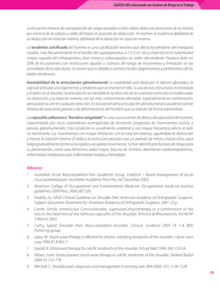 (GATISO-HD) relacionado con Factores de Riesgo en el Trabajo




se	encuentra	historia	de	manipulación	de	cargas	pesadas	o	tirón	súbito,	dolor	con	posiciones	de	los	brazos	
por	encima	de	la	cabeza	y	caída	del	brazo	en	posición	de	abducción.	Al	examen	se	evidencia	debilidad	de	
la	abducción	en	rotación	interna,	debilidad	de	la	elevación	en	rotación	externa.

La	tendinitis calcificada	del	hombro	es	una	calcificación	reactiva	que	afecta	los	tendones	del	manguito	
rotador,	más	frecuentemente	en	el	tendón	del	supraespinatus,	a	1	ó	2	cm		de	su	inserción	en	la	tuberosidad	
mayor,	seguida	del	infraespinatus,	teres	minor	y	subescapularis	en	orden	descendente.	Produce	dolor	en	
50%	 de	 los	 pacientes	 con	 restricciones	 agudas	 o	 crónicas	 del	 rango	 de	 movimiento	 y	 limitación	 en	 las	
actividades	de	la	vida	diaria.	Se	asume	que	es	debido	a	cambios	locales	degenerativos	y	proliferativos	de	los	
tejidos	tendinosos.	

Inestabilidad de la articulación glenohumeral:	su	estabilidad	está	dada	por	el	labrum	glenoideo,	la	
cápsula	articular	y	los	ligamentos	y	tendones	que	se	insertan	en	ella.	Si	una	de	esas	estructuras	es	lesionada	
y	el	daño	no	se	resuelve,	la	articulación	es	inestable	en	la	dirección	en	la	cual	esta	restricción	es	inadecuada.	
La	abducción	y	la	rotación	externa	son	las	más	comúnmente	afectadas,	especialmente	en	combinación,	
pero	puede	ocurrir	en	cualquier	dirección.	En	la	luxación	de	la	articulación	glenohumeral	se	puede	encontrar	
historia	de	luxaciones	previas	o	de	deformaciones	del	hombro	que	se	reducen	de	forma	espontánea.	

La	capsulitis adhesiva u “hombro congelado”	es	una	causa	común	de	dolor	y	discapacidad	del	hombro,	
caracterizado	 por	 inicio	 espontáneo	 acompañado	 de	 limitación	 progresiva	 de	 movimientos	 activos	 y	
pasivos	glenohumerales.	Esta	condición	es	usualmente	unilateral	y	con	mayor	frecuencia	afecta	el	lado	
no	dominante.	Los	movimientos	con	mayor	limitación	son	la	rotación	externa,	siguiéndole	la	abducción	
y	menos	la	rotación	interna.	El	dolor	y	la	restricción	persisten	por	un	periodo	de	meses	y	hasta	años,	para	
luego	gradualmente	disminuir	la	rigidez	y	recuperar	movimiento.	Se	han	identificado	factores	de	riesgo	para	
su	presentación,	como	sexo	femenino,	edad	mayor,	trauma	de	hombro,	desórdenes	cardiorrespiratorios,	
enfermedad	cerebrovascular,	enfermedad	tiroidea	y	hemiplejía.	


Referencias
1	   Australian	 Acute	 Musculoskeletal	 Pain	 Guidelines	 Group.	 Evidence	 –	 Based	 management	 of	 acute	
     musculoskeletal	pain.	Australian	Academic	Press	Pty.	Ltd.	December	2003.
2	   American	 College	 of	 Occupational	 and	 Environmental	 Medicine.	 Occupational	 medicine	 practice	
     guidelines,	OEM	Press,	2004	287-326.
3	   Freddie,	Fu.	AAOS	Clinical	Guideline	on	Shoulder	Pain	American	Academy	of	Orthopaedic	Surgeons.	
     Support	document.	Rosemont	(IL):	American	Academy	of	Orthopaedic	Surgeons;	2001.	23	p.
4	   Cartte,	 Simón.	 Intrarticular	 Corticosteroides,	 supervised	 physiotherapy	 or	 a	 combination	 or	 the	
     two	in	the	treatment	of	the	Adhesive	capsulitis	of	the	shoulder.	Arthritis		Rheumatism,	Vol	40	Nº	
     3	March	2003.
5	   Cathy,	 Speed.	 Shoulder	 Pain.	 Musculoskeletal	 disorders.	 Clinical	 	 evidence	 2005	 14:	 1-4.	 BMJ	
     Publising	group.
6	   Loew,	M.	Shock-wave	therapy	is	effective	for	chronic	calcifying	tendonitis	of	the	shoulder.	J	Bone	Joint	
     surg	1999;	81	B	863-7.
7	   Gerold,	R.	Ultrasound	therapy	for	calcific	tendonitis	of	the	shoulder.	N	Engl	Med	1999;	340:	1533-8.
8	   Petters,	Jutta.	Extracorporeal	shock	wave	therapy	in	calcific	tendonitis	of	the	shoulder.	Skeletal	Radiol	
     2004	33:	712-718.	
9	   Mitchell,	C.	Shoulder	pain:	diagnosis	and	management	in	primary	care.	BMJ	2005;	331;	1124-1128.
                                                                                                                           
 