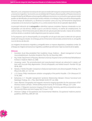 Guia de Atención Integral Basada en la Evidencia para Hombro para Hombro Doloroso	
          Guía de Atención Integral de Salud Ocupacional Basada en la Evidencia
Doloroso	



           Wijnad	A.	y	cols.	compararon	la	evaluación	de	rupturas	totales	del	manguito	comparando	la	ultrasonografia	
           y	resonancia	magnética.	Se	encontró	una	sensibilidad	del	81%	para	ultrasonografia	y	81%	para	resonancia;	
           la	especificidad	fue	de	94%	para	ultrasonografia	y	88%	para	resonancia.	La	conclusión	es	que	rupturas	totales	
           pueden	ser	identificadas	con	exactitud	por	ambos	métodos;	sin	embargo,	el	bajo	costo	de	la	ultrasonografia,	
           el	menor	tiempo	de	realización	y	su	dinámica	la	muestran	como	una	muy	útil	herramienta	diagnóstica	
           comparada	con	la	resonancia	magnética.	En	su	contra	estaría	el	factor	de	ser	operador	dependiente.

           La	principal	indicación	de	la artrografía	es	identificar	rupturas	completas.	Rupturas	intratendón	no	son	
           visualizadas	 con	 esta	 técnica.	 Debido	 a	 que	 es	 una	 técnica	 invasiva	 y	 no	 exenta	 de	 complicaciones,	 ha	
           caído	en	desuso.	Tiene	limitaciones	para	la	detección	de	rupturas	parciales	bursales.	A	pesar	de	lo	anterior,	
           continúa	siendo	un	excelente	medio	diagnóstico	para	las	rupturas	totales.

           Se	ha	propuesto	que	la	ultrasonografia	y	la	artrografía	son	de	igual	valor	para	la	detección	de	rupturas	
           totales	del	manguito	rotador.	Sin	embargo,	por	las	limitaciones	mencionadas	anteriormente,	la		artrografía	
           no	es	la	técnica	de	elección.	

           Las	imágenes	de	resonancia	magnética	y	artrografía	tienen	un	impacto	diagnóstico	y	terapéutico	similar.	Sin	
           embargo,	las	imágenes	de	resonancia	magnética	se	prefieren	por	demostrar	mejor	la	anatomía	de	los	tejidos.

           Referencias
           1	   Australian	 Acute	 Musculoskeletal	 Pain	 Guidelines	 Group.	 Evidence	 –	 Based	 management	 of	 acute	
                musculoskeletal	pain.	Australian	Academic	Press	Pty.	Ltd.	December	2003.
           2	   Roy,	André.	Department	of	Physiatry,	Montreal	University	Hospital	Center	and	Montreal	Rehabilitation	
                Institute.	E	medicine.	March	22,	2006.
           3	   Josserang,	 Lurent.	 The	 acromiohumeral	 and	 coracohumeral	 intervals	 are	 abnormal	 in	 rotator	 cuff	
                tears	with	muscular	fatty	degeneration.	Clinical	orthopaedics	and	related	research.	Number	433,	pp	
                90-96,	2005.
           4	   Naredo,	E.	Painful	Shoulder:	Comparison	of	physical	examination	and	ultrasonographic	findings.	Ann	
                Rheum	Dis	2002-,	61:	132-136.
           5	   J.	O.	Connor,	Philip.	Interobserver	variation	sonography	of	the	painful	shoulder.	J	Clin	Ultrasound	33:	
                53-56,	2005.
           6	   Kahraman,	 A.	 F.	 Shoulder	 Inpingement	 Syndrome	 Relationships	 Between	 Clinical,	 Functional	 and	
                Radiologic	Findings.	Am.	J.	Phys.	Med.	Rehabil.	Vol	85,	Nº1	Jan	2006.
           7	   Swen,	Wijnand.	Sonography	and	magnetic	resonance	imaging	equivalent	for	the	assessment	of	full-	
                thickness	rotator	cuff	tears.		Arthritis		Rheumatism	Vol	42,	Nº	10	October	1999,	pp.	2231-2238.
           8	   Iannotti,	J.	P.	Magnetic	resonance	imaging	of	the	shoulder.	Sensitivity,	specificity	and	predictive	value.	
                The	Journal	of	Bone	and	Joint	Surgery.	Vol	73,	Issue	1	17-29.
           9	   American	 College	 of	 Occupational	 and	 Environmental	 Medicine,	 Occupational	 medicine	 practice	
                guidelines,	OEM	Press,	2004	287-326.





 