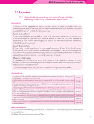 (GATISO-HD) relacionado con Factores de Riesgo en el Trabajo




     7.5. Tratamiento

            7.5.1. ¿Qué métodos de tratamiento convencional están indicados
                   en el trabajador con HD y cuándo deben ser utilizados?
Recomendación
  El	 manejo	 inicial	 del	 trabajador	 con	 hombro	 doloroso,	 una	 vez	 se	 hayan	 descartado	 condiciones	
  sistémicas	o	serias,	debe	ser	un	manejo	conservador	encaminado	a	aliviar	el	dolor,	mantener	o	recuperar	
  la	capacidad	funcional	y	controlar	los	factores	de	riesgo.
  Manejo farmacológico
  El	 manejo	 farmacológico	 recomendado	 se	 centra	 en	 la	 prescripción	 por	 períodos	 de	 tiempo	 corto	
  de	 antiinflamatorios	 no	 esteroideos	 para	 los	 casos	 agudos.	 Se	 deben	 adicionar	 otros	 métodos	 de	
  tratamiento	 ya	 sean	 físicos	 o	 farmacológicos,	 en	 caso	 de	 una	 respuesta	 inadecuada	 (síntomas	 o	
  limitación	funcional	persistente).
  Manejo fisioterapéutico
  Se	 debe	 indicar	 ejercicio	 supervisado	 o	 en	 casa	 para	 el	 tratamiento	 de	 dolor	 de	 hombro.	 El	 manejo	
  fisioterapéutico	con	su	amplio	rango	de	intervenciones	origina	mejoría	a	corto	plazo,	disminuyendo	el	
  dolor,	promoviendo	cicatrización,	reduciendo	espasmo	muscular,	incrementando	el	rango	de	movilidad	
  articular,	fortalecimiento	muscular	y	previniendo	el	deterioro	funcional.	
  Educación e información
  Al	 trabajador	 se	 le	 deberá	 informar	 acerca	 de	 la	 naturaleza	 de	 la	 condición,	 los	 factores	 de	 riesgo	
  relacionados,	medidas	de	prevención	y	metas	de	la	terapéutica	inicial.	Se	enfatizará	en	la	responsabilidad	
  del	paciente	en	el	plan	de	tratamiento.
  Se	recomienda	emplear	estas	tres	conductas	como	primera	línea	para	el	manejo	del	HD.


Nivel de evidencia
La	administración	de	analgésicos	antiinflamatorios	no	esteroideos	produce	mejoría	de	los	síntomas	de	HD	
                                                                                                                     Nivel		2+
en	casos	agudos	y	subagudos	solo		a	corto	plazo.
La	 administración	 de	 corticosteroides	 orales	 para	 el	 manejo	 de	 HD	 no	 ha	 demostrado	 mejoría	 a	 largo	
                                                                                                                     Nivel	2+
plazo.
Un	programa	de	ejercicio	supervisado	disminuye	el	dolor	de	hombro	a	corto	y	largo	plazo	en	pacientes	con	
                                                                                                                     Nivel	1+
HD	general	y	desórdenes	del	manguito	rotador.
Un	programa	general	de	ejercicio	en	casa	para	HD	mejora	los	síntomas	y	el	estado	funcional                           Nivel	1+
Excepto	en	casos	de	fracturas	inestables	o	luxaciones	agudas,	inestabilidad	o	hipermovilidad,	los	pacientes	
pueden	ser	aconsejados	sobre	la	realización	de	ejercicio	terapéutico	supervisado	o	sobre	un	programa	hecho	          Nivel	1+
en	casa	para	el	alivio	del	dolor.
El	ultrasonido	terapéutico	no	es	eficaz	en	casos	de	hombro	doloroso	general	o	tendinitis	del	manguito	rotador.       Nivel	1+
La	aplicación	de	ultrasonido	terapéutico	logra	disminuir	a	corto	plazo		del	dolor	de	hombro	secundario	a	
                                                                                                                     Nivel	1+
tendinitis	calcificada.
La	aplicación	de	estimulación	nerviosa	eléctrica	transcutánea	no	ha	demostrado	efectividad	en	el	manejo	
                                                                                                                     Nivel	1+
de	hombro	doloroso.

Grado de recomendación
B:	La	administración	de	AINES	y	esteroides	orales	ha	demostrado	evidencia	regular	para	el	tratamiento	de	
hombro	doloroso.
A:	Manejo	fisioterapéutico	para	el	alivio	del	dolor
                                                                                                                                  
 
