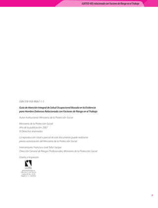 (GATISO-HD) relacionado con Factores de Riesgo en el Trabajo




ISBN	978-958-98067-1-5

Guía de Atención Integral de Salud Ocupacional Basada en la Evidencia
para Hombro Doloroso Relacionado con Factores de Riesgo en el Trabajo

Autor	Institucional:	Ministerio	de	la	Protección	Social

Ministerio	de	la	Protección	Social	
Año	de	la	publicación:	2007	
©	Derechos	reservados	

La	reproducción	total	o	parcial	de	este	documento	puede	realizarse	
previa	autorización	del	Ministerio	de	la	Protección	Social.

Interventoría:	Francisco	José	Tafur	Sacipa	
Dirección	General	de	Riesgos	Profesionales,	Ministerio	de	la	Protección	Social

Diseño	e	Impresión



  www.imprenta.gov.co
 PBX (0571) 457 80 00
  Carrera 66 No. 24-09
 Bogotá, D. C., Colombia




                                                                                                                             
 