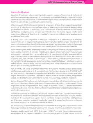 (GATISO-HD) relacionado con Factores de Riesgo en el Trabajo




Resumen crítico de la evidencia
La	adición	de	corticoides	subacromiales	inyectados	puede	ser	usada	en	el	tratamiento	de	síndromes	de	
pinzamiento	y	desórdenes	degenerativos	de	la	articulación	acromioclavicular	y	glenohumeral.	El	uso	local	
de	anestésicos	con	o	sin	corticoides,	a	nivel	subacromial,	para	propósitos	diagnósticos	o	terapéuticos	se	
basa	en	la	suposición	que	pueden	ser	aplicados	con	exactitud.
Mclnerney	J	y	cols.	(2003)	evaluaron	el	impacto	en	la	recuperación	del	dolor	de	hombro	con		la	aplicación	de	
dosis	únicas	de	metilprednisolona	a	nivel	subacromial	en	pacientes	con	dolor	persistente	por	pinzamiento	
postraumático	en	hombro.	La	evaluación	a	las	3,	6	y	12	semanas	no	mostró	diferencias	estadísticamente	
significativas.	 Concluyen	 que	 una	 sola	 dosis	 de	 metilprednisolona	 no	 muestra	 impacto	 benéfico	 en	 la	
reducción	del	dolor	ni	de	la	duración	de	la	inmovilidad	en	pacientes	con	dolor	persistente	por	pinzamiento	
postraumático	en	hombro.	
E.	 M.	 Hay	 y	 cols.	 (2003)	 compararon	 la	 efectividad	 a	 largo	 plazo	 de	 la	 administración	 de	 esteroides	
subacromiales	 con	 un	 programa	 de	 fisioterapia;	 encontraron	 efectividad	 similar	 para	 el	 tratamiento	 de	
nuevos	episodios	de	dolor	unilateral	con	las	dos	intervenciones,	pero	aquellos	que	recibieron	fisioterapia	
tuvieron	menos	necesidad	de	nueva	consulta	con	su	médico	general	para	tratamientos	adicionales.
Varios	autores	sugieren	efectos	benéficos	equivalentes	a	corto	plazo	para	fisioterapia	(incorporando	ejercicio	
supervisado)	e	inyecciones	de	esteroides	intraarticulares.	Algunos	autores	recomiendan	inyectar	grandes	
volúmenes,	por	encima	de	10	ml,	como	un	efecto	teórico	de	hidrodilatación	de	la	bursa	subacromial.	Las	
inyecciones	de	corticoesteroides	subacromiales	mayores	de	10	ml	deben	ser	consideradas	para	disminuir	
el	 dolor	 a	 corto	 plazo	 y	 facilitar	 la	 rehabilitación.	 La	 atrofia	 dérmica,	 artritis	 bacteriana,	 hemartrosis	 y	
tromboflebitis	han	sido	asociadas	con	laxitud	ligamentaria,	inestabilidad	articular	y	calcificación	o	ruptura	
de	los	tendones	y	cápsula	articular.	Si	la	respuesta	inicial	es	buena,	las	inyecciones	deben	ser	repetidas	hasta	
tres	por	episodio	con	intervalos	de	6	semanas.
Van	 der	 Windt	 y	 cols.	 (1998)	 compararon	 la	 efectividad	 de	 inyecciones	 intraarticulares	 de	 corticosteroides	
con	fisioterapia	para	el	tratamiento	de	hombro	doloroso.	A	las	7	semanas	de	tratamiento,	40	(77%)	de	los	52	
pacientes	tratados	con	inyecciones	–comparados	con	26	(46%)	de	los	56	tratados	con	fisioterapia–	presentaron	
mejoría	significativa	de	los	síntomas.	Las	diferencias	entre	los	grupos	de	intervención	fueron	principalmente	
debidas	a	la	rápida	disminución	de	los	síntomas	ocurrida	en	los	pacientes	que	recibieron	inyecciones.
Buchbinder	y	cols.	(2004)	realizaron	un	estudio	para	determinar	si	la	distensión	artrográfica	con	una	mezcla	
de	solución	salina	y	esteroides,	en	pacientes	con	hombro	doloroso	de	mínimo	3	meses	de	evolución,	era	
mejor	que	el	placebo	en	mejorar	función,	dolor	y	rangos	de	movilidad	a	las	3,	6	y	12	semanas.	Encontraron	
que	este	procedimiento		mostraba	efectos	benéficos	en	reducción	de	dolor	solo	a	corto	plazo	en	pacientes	
con	hombro	rígido	doloroso.	
Zheng	y	cols.	analizaron	un	estudio	que	comparaba	la	efectividad	de	las	inyecciones	de	corticoesteroides	y	
fisioterapia		en	el	tratamiento	de	hombro	doloroso;	utilizando	los	datos	de	este	estudio	evaluaron	patrones	
individuales	 de	 recuperación	 que	 sugerían	 factores	 pronóstico.	 El	 seguimiento	 se	 hizo	 a	 109	 pacientes	
por	52	semanas.	Los	autores	concluyeron	que	la	edad	mayor	de	60	años	y	el	sexo	femenino		son	factores	
importantes	asociados	con	problemas	persistentes		de	hombro.
Las	ondas	de	choque	fueron	usadas	inicialmente	para	el	tratamiento	de	retardo	y	alteración	de	consolidación	de	
fracturas,	por	sus	efectos	de	estimulación	de	osteogénesis,	aunque	su	mecanismo	de	acción	permanece	incierto.
Estudios	 realizados	 por	 Loew	 M.	 (1999),	 Gerdermeyer	 L.	 (2003)	 Peters	 Jutta	 	 han	 encontrado	 que	 ondas	
extracorpóreas	de	alta	energía,	comparadas	con	la	de	baja	energía,	reducen	el	dolor,	mejoran	la	función	
                                                                                                                               
 