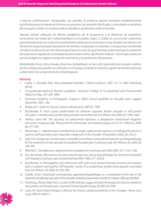 Guia de Atención Integral Basada en la Evidencia para Hombro para Hombro Doloroso	
          Guía de Atención Integral de Salud Ocupacional Basada en la Evidencia
Doloroso	



           y	 reducen	 calcificaciones.	 Comparadas	 con	 placebo,	 la	 evidencia	 reporta	 resultados	 estadísticamente	
           significativos	para	la	mejoría	de	síntomas	en	pacientes	con	tendinitis	calcificada.	Los	resultados	en	tendinitis	
           del	manguito	rotador	no	muestran	efectos	benéficos	significativos	sobre	el	placebo.

           Algunos	 autores	 atribuyen	 los	 efectos	 analgésicos	 de	 la	 acupuntura	 a	 la	 liberación	 de	 endorfinas,	
           incrementan	los	niveles	de	5	hidroxitriptofano	en	el	cerebro.	Green,	S.	(2006),	en	una	revisión	sistemática	
           para	intervenciones	con	acupuntura	para	hombro	doloroso,	encontró	que	no	hay	claridad	con	relación	a	la	
           eficacia	de	acupuntura	para	desórdenes	de	hombro,	comparada	con	placebo.	La	acupuntura	combinada	
           con	ejercicio	demostró	ser	más	efectiva	que	el	ejercicio	solo.	De	igual	manera,	se	demostró	que	la	utilización	
           de	acupuntura	seguida	de	acromioplastia	artroscópica	ofrece	significativa	mejoría	–disminuye	el	dolor	y	el	
           uso	de	analgésicos,	mejora	el	rango	de	movimiento	y	la	satisfacción	del	paciente–.	

           Modalidades	físicas	como	masaje,	diatermia,	biofeedback	no	han	sido	soportadas	por	estudios	médicos	
           de	alta	calidad,	pero	pueden	ser	utilizadas	en	el	manejo	inicial	de	los	síntomas	agudos	de	hombro	doloroso	
           y	dependerán	de	la	experiencia	de	la	fisioterapeuta.

           Referencias
           1	    Cathy,	 S.	 Shoulder	 Pain.	 Musculoskeletal	 disorders.	 Clinical	 evidence.	 2005	 14:	 1-4.	 BMJ	 Publishing	
                 group.
           2	    Occupational	 Medicine	 Practice	 Guidelines.	 American	 College	 of	 Occupational	 and	 Enviromental	
                 Medicine.	Págs.	201-204.	2004.
           3	    American	 Academy	 of	 Orthopaedic	 Surgeons.	 AAOS	 clinical	 guideline	 on	 shoulder	 pain:	 support	
                 document.	2001.	23p.
           4	    Rueda,	M.	C.	Galvis	R.	Postura,	Fuerza	y	Movimiento.	ARP	ISS.	1999.
           5	    Buchbinder,	 R.	 Short	 course	 prednisolone	 for	 adhesive	 capsulitis	 (frozen	 shoulder	 or	 stiff	 painful	
                 shoulder):		a	randomised,	double	blind,	placebo	controlled	trial.	Ann	Rheum	Dis	2004;	63:	1460-1469.
           6	    Henkus,	 Hans-Erik.	 The	 accuracy	 of	 subacromial	 injections:	 a	 prospective	 randomised	 magnetic	
                 resonance	imaging	study.	The	journal	of	arthroscopic	and	related	surgery,	vol	22,	Nº	3	(March),	2006:	
                 pp.	277-282.
           7	    Mclnerney,	J.	J.	Randomised	controlled	trial	of	single,	subacromial	injection	of	methylprednisolone	in	
                 patients	with	persistent,	post-traumatic	impigment	of	the	shoulder.	Emerg	Med	J	2003;	20:	218-21.						
           8	    Hay,	E	M.	A	pragmatic	randomised	a	controlled	trial	of	local	corticosteroid	injection	and	physiotherapy	
                 for	the	treatment	of	new	episode	of	unilateral	shoulder	pain	in	primary	care.	Ann	Rheum	Dis	2003;	62	
                 394-399.
           9	    Mitchell,	C.	Shoulder	pain:	diagnosis	and	management	in	primary	care.	BMJ	2005;	331;	1124-1128.
           10	   Van	der	Windt.	Effectiveness	of	corticosteroid	injections	versus	physiotherapy	for	treatment	of	painful	
                 stiff	shoulder	in	primary	care:	randomised	trial.	BMJ	1998;	317:	1292-6.
           11	   Buchbinder,	R.	Arthrographic	joint	distension	with	saline	and	steroid	improves	function	and	reduces	
                 pain	in	patients	with	painful	stiff	shoulder:	results	of	a	randomised,	double	blind,	placebo	controlled	
                 trial.	Ann	Rheum	Dis	2004;	63:	302-309.
           12	   Carette,	 Simon.	 Intrarticular	 corticosteroids,	 supervised	 physiotherapy,	 or	 a	 combination	 of	 the	 two	 in	 the	
                 treatment	of	adhesive	capsulitis	of	the	shoulder.	Arthritis		rheumatism	Vol	48,	Nº	3	March	2003,	pp.	829-838.
           13	   Xiaohong,	Zheng.	Data	from	a	study	of	effectiveness	suggested	potential	prognostic	factors	related	to	
                 the	patterns	of	shoulder	pain.	Journal	of	clinical	Epidemiology	58	2005	823-830.
           14	   Loew,	M.	Shock-Wave	therapy	is	effective	for	chronic	calcifying	tendinitis	of	the	shoulder.	J	Bone	Joint	
                 Surg	1999;	81-B	863-7.

 