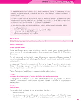 (GATISO-HD) relacionado con Factores de Riesgo en el Trabajo




     El	 programa	 de	 rehabilitación	 para	 HD	 se	 debe	 diseñar	 para	 atender	 las	 necesidades	 de	 cada	
     paciente,	dependiendo	del	tipo	y	la	severidad	de	la	lesión,	con	la	participación	activa	del	paciente,	su	
     familia	y	grupo	social.

     El	objetivo	de	la	rehabilitación	después	de	una	lesión	por	HD	consiste	en	ayudar	al	paciente	a	recuperar	
     el	máximo	nivel	posible	de	funcionalidad	e	independencia	y	a	mejorar	su	calidad	de	vida	general	tanto	
     en	el	aspecto	físico	como	en	los	aspectos	psicológico,	laboral	y	social.

     Se	recomienda	tener	en	cuenta	los	siguientes	pasos	para	los	programas	de	rehabilitación	laboral:
     •     Identificación	del	caso
     •     Evaluación	clínica	del	sujeto	y	ergonómica	del	puesto	de	trabajo
     •     Seguimiento	de	la	rehabilitación	integral
     •     Retroalimentación	a	través	de	indicadores.

Nivel de evidencia
    Existe	evidencia	de	los	programas	de	rehabilitación	laboral	para	los	HD.	                                 Nivel	4

Grado de la recomendación: C
Resumen crítico de la evidencia
Aunque	la	evidencia	en	programas	de	rehabilitación	laboral	es	poca,	se	plantea	la	recomendación	con	
base	 en	 consenso	 de	 expertos	 y	 siguiendo	 como	 documento	 soporte	 el	 Manual	 Guía	 de	 Rehabilitación	
Colombiano.

Esta	 guía	 plantea	 que	 la	 rehabilitación	 integral	 debe	 desarrollar	 acciones	 simultáneas	 en	 las	 áreas	 de	
promoción	de	la	salud,	prevención	de	la	discapacidad,	desarrollo	y	mantenimiento	funcional	y	la	integración	
socio-ocupacional.

Un	programa	de	rehabilitación	intensiva	permite	disminuir	los	tiempos	de	ausentismo	laboral,	los	costos	
directos	e	indirectos	que	esto	genera	y	puede	disminuir	el	riesgo	de	recurrencia	de	síntomas,	que	es	tan	
frecuente	en	pacientes	con	hombro	doloroso.

Plantea	el	programa	de	rehabilitación	en	etapas	o	pasos,	los	cuales	consisten	en

ETAPA I
Identificación de casos para ingresar en el programa de rehabilitación de patologías ocupacionales
En	 el	 programa	 de	 rehabilitación	 se	 debe	 incluir	 	 a	 todos	 los	 trabajadores	 que	 presenten	 una	 alteración	
temporal	o	permanente	en	su	sistema	músculo	esquelético	que	altere	su	capacidad	en	la	ejecución	de	su	
actividad	laboral.

ETAPA II
Evaluación de caso
Para	la	evaluación	de	los	casos,	se	parte	de	las	actividades	diagnósticas:
•        Diagnóstico	clínico.
•        Diagnóstico	del	requerimiento	del	puesto	de	trabajo,	el	cual	se	realiza	por	medio	del	análisis	integral	
         de	las	tareas	a	través	de	la	descripción	de	las	condiciones	de	trabajo	en	requerimientos	de	manejo	
                                                                                                                                   
 