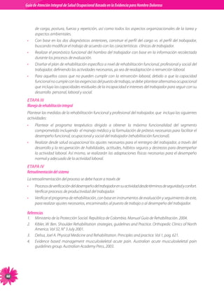 Guia de Atención Integral Basada en la Evidencia para Hombro para Hombro Doloroso	
          Guía de Atención Integral de Salud Ocupacional Basada en la Evidencia
Doloroso	



                de	carga,	postura,	fuerza	y	repetición,	así	como	todos	los	aspectos	organizacionales	de	la	tarea	y	
                aspectos	ambientales.
           •    Con	 base	 en	 los	 dos	 diagnósticos	 anteriores,	 construir	 el	 perfil	 del	 cargo	 vs.	 el	 perfil	 del	 trabajador,	
                buscando	modificar	el	trabajo	de	acuerdo	con	las	características		clínicas	de	trabajador.
           •    Realizar	el	pronóstico	funcional	del	hombro	del	trabajador	con	base	en	la	información	recolectada	
                durante	los	procesos	de	evaluación.
           •    Diseñar	el	plan	de	rehabilitación	específico	a	nivel	de	rehabilitación	funcional,	profesional	y	social	del	
                trabajador,	definiendo	las	actividades	necesarias,	ya	sea	de	readaptación	o	reinserción	laboral.
           •    Para	 aquellos	 casos	 que	 no	 pueden	 cumplir	 con	 la	 reinserción	 laboral,	 debido	 a	 que	 la	 capacidad	
                funcional	no	cumple	con	las	exigencias	del	puesto	de	trabajo,	se	debe		plantear	alternativa	ocupacional	
                que	incluya	las	capacidades	residuales	de	la	incapacidad	e	intereses	del	trabajador	para	seguir	con	su	
                desarrollo		personal,	laboral	y	social.
           ETAPA III
           Manejo de rehabilitación integral
           Plantear	las	medidas	de	la	rehabilitación	funcional	y	profesional	del	trabajador,	que		incluya	las	siguientes	
           actividades:
           •    Plantear	 el	 programa	 terapéutico	 dirigido	 a	 obtener	 la	 máxima	 funcionalidad	 del	 segmento	
                comprometido	incluyendo		el	manejo	médico	y	la	formulación	de	prótesis	necesarias	para	facilitar	el	
                desempeño	funcional,	ocupacional	y	social	del	trabajador	(rehabilitación	funcional).
           •    Realizar	desde	salud	ocupacional	los	ajustes	necesarios	para	el	reintegro	del	trabajador,	a	través	del	
                desarrollo	y	la	recuperación	de	habilidades,	actitudes,	hábitos	seguros	y	destrezas	para	desempeñar	
                la	actividad	laboral.	Así	mismo,	se	realizarán	las	adaptaciones	físicas	necesarias	para	el	desempeño	
                normal	y	adecuado	de	la	actividad	laboral.	
           ETAPA IV
           Retroalimentación del sistema
           La	retroalimentación	del	proceso	se	debe	hacer	a	través	de
           •    Procesos	de	verificación	del	desempeño	del	trabajador	en	su	actividad	desde	términos	de	seguridad	y	confort.
                Verificar	procesos	de	productividad	del	trabajador.
           •    Verificar	el	programa	de	rehabilitación,	con	base	en	instrumentos	de	evaluación	y	seguimiento	de	este,	
                para	realizar	ajustes	necesarios,	encaminados	al	puesto	de	trabajo	o	al	desempeño	del	trabajador.

           Referencias
           1.	 Ministerio	de	la	Protección	Social.	República	de	Colombia.	Manual	Guía	de	Rehabilitación.	2004.
           2.	 Kibler,	W.	Ben.	Shoulder	Rehabilitation	strategies,	guidelines	and	Practice.	Orthopedic	Clinics	of	North	
               America.	Vol	32,	N°	3	July	2001.
           3.	 Delisa,	Joel	A.	Physical	Medicine	and	Rehabilitation.	Principles	and	practice.	Vol	1,	pag.	621.
           4.	 Evidence	 based	 management	 musculoskeletal	 acute	 pain.	 Australian	 acute	 musculoskeletal	 pain	
               guidelines	group.	Australian	Academy	Press,	2003.





 