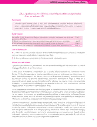 (GATISO-HD) relacionado con Factores de Riesgo en el Trabajo




            7.6.2. ¿Qué factores deben tenerse en cuenta para establecer el pronóstico
                   de un paciente con HD?
Recomendación
    Tome	 en	 cuenta	 factores	 como	 la	 edad,	 sexo,	 antecedente	 de	 síntomas	 dolorosos	 en	 hombro,	
    factores	psicosociales	y	factores	de	riesgo	ocupacional,	para	establecer	el	pronóstico	en	cuanto	a	
    presencia	o	cronificación	de	un	nuevo	episodio	de	dolor	de	hombro.


Nivel de evidencia
La	 edad	 y	 el	 sexo	 femenino	 son	 factores	 pronósticos	 importantes	 relacionados	 con	 síntomas	   Nivel	2+
persistentes	de	hombro.
El	dolor	de	hombro	puede	recurrir,	aun	en	presencia	de	recuperación	de	síntomas	en	corto	plazo.          Nivel	4
El	50%	de	los	pacientes	presentan	recuperación	a	los	6	meses	de	inicio	de	los	síntomas.                  Nivel	2+
Factores	psicosociales	combinados	con	factores	físicos	permiten	la	perpetuación	de	síntomas	de	HD        Nivel	2+

Grado de recomendación
B:	La	edad	y	el	sexo	influyen	en	la	presencia	de	dolor	de	hombro	en	la	población	general.	La	mitad	de	los	
pacientes	presentan	mejoría	a	los	6	meses	de	inicio	del	dolor.
C:	Se	determina	la	recurrencia	de	dolor	de	hombro	en	casi	la	mitad	de	los	casos.

Resumen crítico de la evidencia
El	pronóstico	es	determinado	por	la	historia	natural	de	la	enfermedad,	por	la	influencia	de	los	factores	de	
riesgo	y	por	los	efectos	de	las	intervenciones.	

El	dolor	agudo	de	hombro	es	una	condición	que	se	resuelve	espontáneamente	por	cicatrización	natural	
(Bonica,	1953).	Así,	se	espera	que	se	resuelva	espontáneamente	en	corto	tiempo,	un	periodo	menor	a	tres	
meses.	Sin	embargo,	se	reporta	una	frecuencia	importante	de	episodios	recurrentes	y	se	insinúa	moderada	
recuperación	 cuando	 hay	 episodios	 de	 recurrencia.	 Del	 análisis	 de	 factores	 de	 riesgo	 se	 infiere	 que	 la	
recuperación	es	más	rápida	cuando	el	episodio	inicial	se	relaciona	con	trauma	menor	o	con	un	episodio	
de	sobreúso.	La	historia	natural	del	dolor	agudo	en	general	es	de	recuperación	a	las	12	semanas,	pero	con	
riesgo	sustancial	de	recurrencia	y	cronificación	del	dolor.

Los	factores	de	riesgo	relacionado	con	el	trabajo	juegan	un	papel	importante	en	desarrollo	y	perpetuación	
del	dolor.	Cuando	los	pacientes	presentan	síntomas,	desean	conocer	cuánto	tiempo	tomará	su	recuperación	
y	 si	 son	 capaces	 de	 retornar	 a	 sus	 actividades	 específicas.	 Ofrecer	 una	 expectativa	 real	 sobre	 el	 tiempo	
de	 recuperación	 puede	 reducir	 la	 ansiedad	 del	 paciente	 y	 estimular	 la	 recuperación;	 sin	 embargo,	 esta	
información	se	ofrece	muy	esporádicamente	en	los	niveles	de	cuidado	primarios.

Una	revisión	sistemática	fue	conducida	por	Bongers	(2002)	para	analizar	el	rol	ocupacional	psicosocial,	
individual	psicosocial	y	factores	organizacionales	de	trabajo,	en	el	desarrollo,	mantenimiento	de	síntomas	
en	miembro	superior.	Hallazgos	consistentemente	positivos	a	través	de	los	estudios	reportaron	la	relación	
entre	percepción	alta	de	estrés	en	el	trabajo	y	signos	y	síntomas	de	hombro.	Bajo	control	en	el	trabajo	y	
altas	demandas	cuantitativas	están	fuertemente	asociadas	con	problemas	de	hombro.	Cuando	ambas,	
la	demanda	cualitativa	y	la	cuantitativa	de	trabajo	son	combinadas	con	alta	percepción	de	estrés	laboral,	
62%	de	los	estudios	muestran	asociación	con	problemas	de	hombro.
                                                                                                                              
 