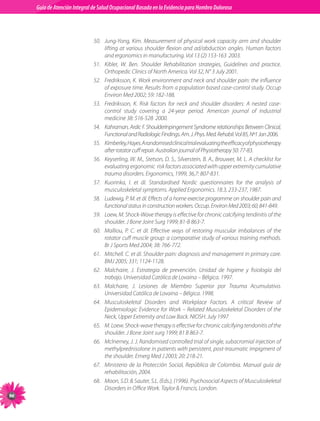 Guia de Atención Integral Basada en la Evidencia para Hombro para Hombro Doloroso	
          Guía de Atención Integral de Salud Ocupacional Basada en la Evidencia
Doloroso	



                                50.	 Jung-Yong,	 Kim.	 Measurement	 of	 physical	 work	 capacity	 arm	 and	 shoulder	
                                     lifting	 at	 various	 shoulder	 flexion	 and	 ad/abduction	 angles.	 Human	 factors	
                                     and	ergonomics	in	manufacturing.	Vol	13	(2)	153-163		2003.
                                51.	 Kibler,	 W.	 Ben.	 Shoulder	 Rehabilitation	 strategies,	 Guidelines	 and	 practice.	
                                     Orthopedic	Clinics	of	North	America.	Vol	32,	N°	3	July	2001.
                                52.	 Fredriksson,	K.	Work	environment	and	neck	and	shoulder	pain:	the	influence	
                                     of	exposure	time.	Results	from	a	population	based	case-control	study.	Occup	
                                     Environ	Med	2002;	59:	182-188.				
                                53.	 Fredriksson,	 K.	 Risk	 factors	 for	 neck	 and	 shoulder	 disorders:	 A	 nested	 case-	
                                     control	 study	 covering	 a	 24-year	 period.	 American	 journal	 of	 industrial	
                                     medicine	38:	516-528		2000.
                                54.	 Kahraman,	Ardic	F.	ShoulderInpingement	Syndrome	relationships	Between	Clinical,	
                                     Functional	and	Radiologic	Findings.	Am.	J.	Phys.	Med.	Rehabil.	Vol	85,	Nº1	Jan	2006.
                                55.	 Kimberley,	Hayes.	A	randomised	clinical	trial	evaluating	the	efficacy	of	physiotherapy	
                                     after	rotator	cuff	repair.	Australian	journal	of	Physiotherapy	50:	77-83.
                                56.	 Keyserling,	W.	M.,	Stetson,	D.	S.,	Silverstein,	B.	A.,	Brouwer,	M.	L.	A	checklist	for	
                                     evaluating	ergonomic		risk	factors	associated	with	upper	extremity	cumulative	
                                     trauma	disorders.	Ergonomics,	1999,	36,7:	807-831.
                                57.	 Kuorinka,	 I.	 et	 ál.	 Standardised	 Nordic	 questionnaires	 for	 the	 analysis	 of	
                                     musculoskeletal	symptoms.	Applied	Ergonomics.	18.3,	233-237,	1987.
                                58.	 Ludewig,	P.	M.	et	ál.	Effects	of	a	home	exercise	programme	on	shoulder	pain	and	
                                     functional	status	in	construction	workers.	Occup.	Environ	Med	2003;	60;	841-849.
                                59.	 Loew,	M.	Shock-Wave	therapy	is	effective	for	chronic	calcifying	tendinitis	of	the	
                                     shoulder.	J	Bone	Joint	Surg	1999;	81-B	863-7.				
                                60.	 Malliou,	 P.	 C.	 et	 ál.	 Effective	 ways	 of	 restoring	 muscular	 imbalances	 of	 the	
                                     rotator	cuff	muscle	group:	a	comparative	study	of	various	training	methods.	
                                     Br	J	Sports	Med	2004;	38:	766-772.
                                61.	 Mitchell.	C.	et	ál.	Shoulder	pain:	diagnosis	and	management	in	primary	care.	
                                     BMJ	2005;	331;	1124-1128.
                                62.	 Malchaire,	 J.	 Estrategia	 de	 prevención.	 Unidad	 de	 higiene	 y	 fisiología	 del	
                                     trabajo.	Universidad	Católica	de	Lovaina	–	Bélgica.	1997.
                                63.	 Malchaire,	 J.	 Lesiones	 de	 Miembro	 Superior	 por	 Trauma	 Acumulativo.	
                                     Universidad	Católica	de	Lovaina	–	Bélgica.	1998.
                                64.	 Musculoskeletal	 Disorders	 and	 Workplace	 Factors.	 A	 critical	 Review	 of	
                                     Epidemiologic	Evidence	for	Work	–	Related	Musculoskeletal	Disorders	of	the	
                                     Neck,	Upper	Extremity	and	Low	Back.	NIOSH.	July	1997
                                65.	 M.	Loew.	Shock-wave	therapy	is	effective	for	chronic	calcifying	tendonitis	of	the	
                                     shoulder.	J	Bone	Joint	surg	1999;	81	B	863-7.
                                66.	 Mclnerney,	J.	J.	Randomised	controlled	trial	of	single,	subacromial	injection	of	
                                     methylprednisolone	in	patients	with	persistent,	post-traumatic	impigment	of	
                                     the	shoulder.	Emerg	Med	J	2003;	20:	218-21.
                                67.	 Ministerio	 de	 la	 Protección	 Social,	 República	 de	 Colombia.	 Manual	 guía	 de	
                                     rehabilitación,	2004.
                                68.	 Moon,	S.D.		Sauter,	S.L.	(Eds.),	(1996).	Psychosocial	Aspects	of	Musculoskeletal	
                                     Disorders	in	Office	Work.	Taylor		Francis,	London.	

 