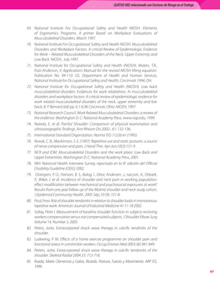 (GATISO-HD) relacionado con Factores de Riesgo en el Trabajo




69.	 National	 Institute	 For	 Occupational	 Safety	 and	 Health	 NIOSH.	 Elements	
     of	 Ergonomics	 Programs.	 A	 primer	 Based	 on	 Workplace	 Evaluations	 of	
     Musculoskeletal	Disorders.	March	1997.
70.	 National	Institute	For	Occupational	Safety	and	Health	NIOSH.	Musculoskeletal	
     Disorders	and	Workplace	Factors.	A	critical	Review	of	Epidemiologic	Evidence	
     for	Work	–	Related	Musculoskeletal	Disorders	of	the	Neck,	Upper	Extremity	and	
     Low	Back.	NIOSH,		July	1997.
71.	 National	 Institute	 for	 Occupational	 Safety	 and	 Health	 (NIOSH).	 Waters,	 T.R.,	
     Putz-Anderson,	V.	Applications	Manual	for	the	revised	NIOSH	lifting	equation.	
     Publication	 No.	 94-110.	 US.	 Department	 of	 Health	 and	 Human	 Services,	
     National	Institute	for	Occupational	Safety	and	Health,	Cincinnati	1994,	OH.
72.	 National	 Institute	 for	 Occupational	 Safety	 and	 Health	 (NIOSH).	 Low	 back	
     musculoskeletal	 disorders:	 Evidences	 for	 work	 relatedness.	 In	 musculoskeletal	
     disorders	and	workplace	factors:	A	critical	review	of	epidemiologic	evidence	for	
     work	 related	 musculoskeletal	 disorders	 of	 the	 neck,	 upper	 extremity	 and	 low	
     back,	B.	P.	Bernard	(ed)	pp.	6.1-6.96	Cincinnati,	Ohio:	NIOSH,	1997.
73.	 National	Research	Council.	Work	Related	Musculoskeletal	Disorders:	a	review	of	
     the	evidence.	Washington	D.	C:	National	Academy	Press:	www.nap.edu,	1999.
74.	 Naredo,	 E.	 et	 ál.	 Painful	 Shoulder:	 Comparison	 of	 physical	 examination	 and	
     ultrasonographic	findings.	Ann	Rheum	Dis	2002-,	61:	132-136.
75.	 International	Standard	Organization.	Norma	ISO	11226	en	(1995).
76.	 Novak,	C.	B.,	Mackinnon,	S.	E.	(1997).	Repetitive	use	and	static	postures:	a	source	
     of	nerve	compression	and	pain.	J	Hand	Ther.	Apr-Jun;10(2):151-9.
77.	 NCR	 and	 IOM.	 Musculoskeletal	 Disorders	 and	 the	 work	 place:	 Low	 Back	 and	
     Upper	Extremities.	Washington	D.	C:	National	Academy	Press,	2001.
78.	 NIH:	National	Health	Interview	Survey,	reportado	en	la	8a	edición	del	Official	
     Disability	Guideline	(ODG)	2002.
79.	 	Ostergren,	P.	O.,	Hanson,	B.	S.,	Balog,	I.,	Ektor,	Andersen,	J.,	Isacson,	A.,	Orbaek,	
     P.,	Wikel,	J.	et	ál.	Incidence	of	shoulder	and	neck	pain	in	working	population:	
     effect	modification	between	mechanical	and	psychosocial	exposures	at	work?	
     Results	from	one	year	follow	up	of	the	Malmö	shoulder	and	neck	study	cohort.	
     J	Epidemiol	Community	Health.	2005	Sep;	59	(9):	721-8.
80.	 Poul,	Frost.	Risk	of	shoulder	tendonitis	in	relation	to	shoulder	loads	in	monotonous	
     repetitive	work.	American	Journal	of	Industrial	Medicine	41:11-18	2002.	
81.	 Sallay,	Peter	I.	Measurement	of	baseline	shoulder	function	in	subjects	receiving	
     workers	compensation	versus	not	compensated	subjects.	J	Shoulder	Elbow	Surg	
     Volume	14,	Number	3,	2005.
82.	 Peters,	 Jutta.	 Extracorporeal	 shock	 wave	 therapy	 in	 calcific	 tendinitis	 of	 the	
     shoulder.
83.	 Ludewing,	 P.	 M.	 Effects	 of	 a	 home	 exercise	 programme	 on	 shoulder	 pain	 and	
     functional	status	in	constriction	workers.	Occup	Environ	Med	2003;	60:	841-849.
84.	 Petters,	 Jutta.	 Extracorporeal	 shock	 wave	 therapy	 in	 calcific	 tendonitis	 of	 the	
     shoulder.	Skeletal	Radiol	2004	33:	712-718.
85.	 Rueda,	 María	 Clemencia	 y	 Galvis,	 Ricardo.	 Postura,	 Fuerza	 y	 Movimiento.	 ARP	 ISS,	
     1999.
                                                                                                                               
 