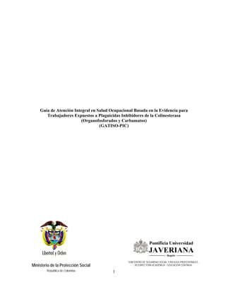 1
Ministerio de la Protección Social
República de Colombia
Guía de Atención Integral en Salud Ocupacional Basada en la Evidencia para
Trabajadores Expuestos a Plaguicidas Inhibidores de la Colinesterasa
(Organofosforados y Carbamatos)
(GATISO-PIC)
SUBCENTRO DE SEGURIDAD SOCIAL Y RIESGOS PROFESIONALES
VICERRECTORA ACADÉMICA – EDUCACIÓN CONTINUA
 