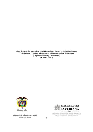 1
Ministerio de la Protección Social
República de Colombia
Guía de Atención Integral de Salud Ocupacional Basada en la Evidencia para
Trabajadores Expuestos a Plaguicidas Inhibidores de la Colinesterasa
(Organofosforados y Carbamatos)
(GATISO-PIC)
SUBCENTRO DE SEGURIDAD SOCIAL Y RIESGOS PROFESIONALES
VICERRECTORA ACADÉMICA – EDUCACIÓN CONTINUA
 
