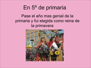 En 5º de primaria  Pase el año mas genial de la primaria y fui elegida como reina de la primavera  
