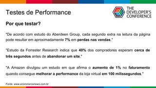 Globalcode – Open4education
Testes de Performance
Por que testar?
"De acordo com estudo do Aberdeen Group, cada segundo extra na leitura da página
pode resultar em aproximadamente 7% em perdas nas vendas."
"Estudo da Forrester Research indica que 40% dos compradores esperam cerca de
três segundos antes de abandonar um site."
"A Amazon divulgou um estudo em que afirma o aumento de 1% no faturamento
quando consegue melhorar a performance da loja virtual em 100 milissegundos."
Fonte: www.ecommercenews.com.br
 