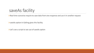 saveAs facility
Real time scenarios require to save data from one response and use it in another request
saveAs option in Gatling gives this facility.
Let’s see a script to see use of saveAs option
 