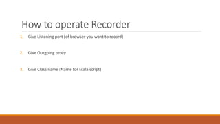 How to operate Recorder
1. Give Listening port (of browser you want to record)
2. Give Outgoing proxy
3. Give Class name (Name for scala script)
 
