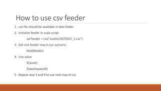How to use csv feeder
1. csv file should be available in data folder
2. Initialize feeder in scala script
val feeder = csv("assets23072015_1.csv")
3. Get one feeder row in our scenario
feed(feeder)
4. Use value
${asset}
${workspaceId}
5. Repeat step 3 and 4 to use next row of csv
 