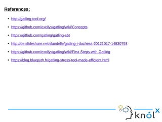 References:
● http://gatling-tool.org/
● https://github.com/excilys/gatling/wiki/Concepts
● https://github.com/gatling/gatling-sbt
● http://de.slideshare.net/slandelle/gatling-j-duchess-20121017-14830793
● https://github.com/excilys/gatling/wiki/First-Steps-with-Gatling
● https://blog.bluepyth.fr/gatling-stress-tool-made-efficient.html
 