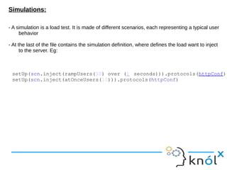 Simulations:
- A simulation is a load test. It is made of different scenarios, each representing a typical user
behavior
- At the last of the file contains the simulation definition, where defines the load want to inject
to the server. Eg:
setUp(scn.inject(rampUsers(10) over (1 seconds))).protocols(httpConf)
setUp(scn.inject(atOnceUsers(10))).protocols(httpConf)
 