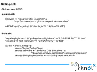 Gatling-sbt:
- Sbt- version: 0.13.5
- plugins.sbt:
resolvers += "Sonatype OSS Snapshots" at
"https://oss.sonatype.org/content/repositories/snapshots"
addSbtPlugin("io.gatling" % "sbt-plugin" % "1.0-SNAPSHOT")
- build.sbt:
"io.gatling.highcharts" % "gatling-charts-highcharts" % "2.0.0-SNAPSHOT" % "test"
"io.gatling" % "test-framework" % "1.0-SNAPSHOT" % "test"
val test = project.in(file("."))
.enablePlugins(GatlingPlugin)
.settings(resolvers += "Sonatype OSS Snapshots" at
"https://oss.sonatype.org/content/repositories/snapshots")
.settings(libraryDependencies ++= /* Gatling dependencies */)
 