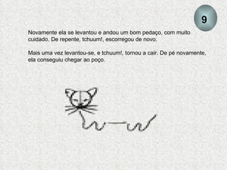 Novamente ela se levantou e andou um bom pedaço, com muito cuidado. De repente, tchuum!, escorregou de novo. Mais uma vez levantou-se, e tchuum!, tornou a cair. De pé novamente, ela conseguiu chegar ao poço. 9 