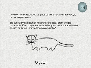 O velho, lá da casa, ouviu os gritos da velha, e correu até o poço, passando pela colina.  Ele puxou a velha e juntos voltaram para casa. Eram amigos novamente. E ao chegar em casa, sabe quem encontraram deitado ao lado da lareira, aproveitando o calorzinho? O gato ! 11 