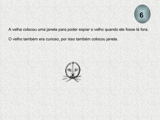 A velha colocou uma janela para poder espiar o velho quando ele fosse lá fora.  O velho também era curioso, por isso também colocou janela. 6 