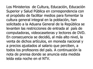 Los Ministerios  de Cultura, Educación, Educación Superior y Salud Pública en correspondencia con el propósito de facilitar medios para fomentar la cultura general integral en la población, han solicitado a la Aduana General de la República se levanten las restricciones de entrada al  país de computadoras, videocaseteras y lectores de DVD. En consecuencia se decidió, al más alto nivel, la venta de dichos artículos, en moneda nacional y a precios ajustados al salario que perciben, a todos los profesores del país. A continuación la nota de prensa donde se anuncia esta medida leída esta noche en el NTV.   