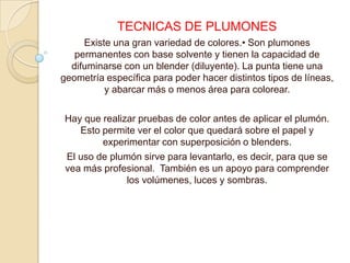 TECNICAS DE PLUMONES
     Existe una gran variedad de colores.• Son plumones
   permanentes con base solvente y tienen la capacidad de
  difuminarse con un blender (diluyente). La punta tiene una
geometría específica para poder hacer distintos tipos de líneas,
          y abarcar más o menos área para colorear.

Hay que realizar pruebas de color antes de aplicar el plumón.
   Esto permite ver el color que quedará sobre el papel y
        experimentar con superposición o blenders.
El uso de plumón sirve para levantarlo, es decir, para que se
vea más profesional. También es un apoyo para comprender
              los volúmenes, luces y sombras.
 