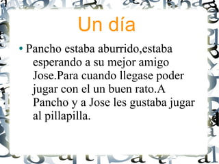 Un día
●   Pancho estaba aburrido,estaba
     esperando a su mejor amigo
     Jose.Para cuando llegase poder
     jugar con el un buen rato.A
     Pancho y a Jose les gustaba jugar
     al pillapilla.
 