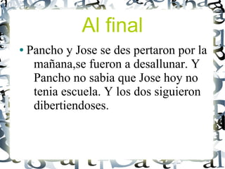 Al final
●   Pancho y Jose se des pertaron por la
     mañana,se fueron a desallunar. Y
     Pancho no sabia que Jose hoy no
     tenia escuela. Y los dos siguieron
     dibertiendoses.
 