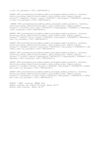 l.com','el_salvador','503','888766599');
INSERT INTO proveedores(id,nombre,nombre_encargado,nombre_producto, telefono,
direccion,codigo_identificacion,email, pais,codigo_area, numero_cuenta)
values('','megatex','diana','jugos','64536353','san_miguel','598998878','q@hotma
il.com','el_salvador','503','888766599');
INSERT INTO proveedores(id,nombre,nombre_encargado,nombre_producto, telefono,
direccion,codigo_identificacion,email, pais,codigo_area, numero_cuenta)
values('','solofox','ana','pan','847462372','tegusigalpa','599998877','a@hotmail
.com','honduras','603','888766299');
INSERT INTO proveedores(id,nombre,nombre_encargado,nombre_producto, telefono,
direccion,codigo_identificacion,email, pais,codigo_area, numero_cuenta)
values('','maxis','luis','carne','74646464','san_miguel','599998878','m@hotmail.
com','el_salvador','503','888766599');
INSERT INTO proveedores(id,nombre,nombre_encargado,nombre_producto, telefono,
direccion,codigo_identificacion,email, pais,codigo_area, numero_cuenta)
values('','jacneb','carlos','chocolate','64536353','san_miguel','598998878','c@h
otmail.com','el_salvador','503','888766599');
INSERT INTO proveedores(id,nombre,nombre_encargado,nombre_producto, telefono,
direccion,codigo_identificacion,email, pais,codigo_area, numero_cuenta)
values('','surtec','marta','detergente','847462372','tegusigalpa','599998877','m
s@hotmail.com','honduras','603','888766299');
INSERT INTO proveedores(id,nombre,nombre_encargado,nombre_producto, telefono,
direccion,codigo_identificacion,email, pais,codigo_area, numero_cuenta)
values('','tredax','fatima','dulces','74646464','san_miguel','599998878','ft@hot
mail.com','el_salvador','503','888766599');
INSERT INTO proveedores(id,nombre,nombre_encargado,nombre_producto, telefono,
direccion,codigo_identificacion,email, pais,codigo_area, numero_cuenta)
values('','constansa','vilma','agua','64536353','san_miguel','598998878','vj@hot
mail.com','el_salvador','503','888766599');
SELECT * FROM `clientes` WHERE id=5
update clientes set nombre='william' where id='9'
delete from clientes where id='9'
 