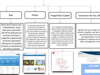 Box Pixton Imagination Cubed Conversor de voz: at&
Disco duro virtual. Son,
simplemente, sitios
web que te permiten
(de forma gratuita con
servicios mínimos o
pagando y obteniendo
servicios especiales)
almacenar tus propios
archivos y compartirlos
con otros usuarios.
es otro generador de tiras
cómicas muy completo y
versátil. Permite, entre otras
cosas, personalizar los fondos y
los personajes, añadirles
expresiones y posturas, y
acercar o alejar los elementos
que conforman cada escena. El
resultado se puede enviar por
correo o insertarse en una
web. Requiere registrarse.
Con imagination Cubed podrás
realizar bonitos dibujos mediante
tu navegador. Además, podrás
invitar a dos amigos más para que
lo hagan de manera colaborativa
contigo, la invitación se hace por
medio del correo electrónico, por
lo que tendrán que tener correo
(gmail, hotmail, pueden ser una
buena solución).
Agentes de voz en ingles, fra
alemán y español, que leen e
que escribiremos en el cam
correspondiente. Primer
escogemos el agente que le
texto, desplegando el me
 