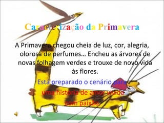 C a r a c t e r i z a ç ã o   d a   P r i m a v e r a A Primavera chegou cheia de luz, cor, alegria, olorosa de perfumes… Encheu as árvores de novas folhagem verdes e trouxe de novo vida às flores. Está preparado o cenário para uma história   de amor vivida com paixão. 