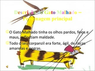 D e s c r i ç ã o   d o   G a t o   M a l h a d o – Personagem principal O Gato Malhado tinha os olhos pardos, feios e maus, reflectiam maldade. Todo o seu corpanzil era forte, ágil, de riscas amarelas e negras. 