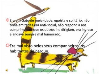 Era um Gato de meia-idade, egoísta e solitário, não tinha amizades era anti-social, não respondia aos cumprimentos que os outros lhe dirigiam, era ingrato e andava sempre mal humorado.  Era mal visto pelos seus companheiros, os habitantes do parque. 