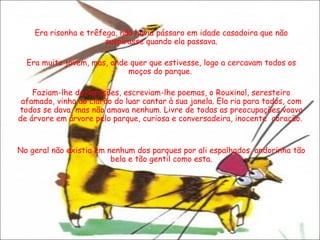 Era risonha e trêfega, não havia pássaro em idade casadoira que não suspirasse quando ela passava. Era muito jovem, mas, onde quer que estivesse, logo a cercavam todos os moços do parque.  Faziam-lhe declarações, escreviam-lhe poemas, o Rouxinol, seresteiro afamado, vinha ao clarão do luar cantar à sua janela. Ela ria para todos, com todos se dava, mas não amava nenhum. Livre de todas as preocupações voava de árvore em árvore pelo parque, curiosa e conversadeira, inocente  coração.  No geral não existia em nenhum dos parques por ali espalhados, andorinha tão bela e tão gentil como esta. 