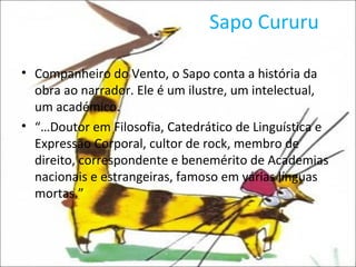 Sapo Cururu Companheiro do Vento, o Sapo conta a história da obra ao narrador. Ele é um ilustre, um intelectual, um académico.  “… Doutor em Filosofia, Catedrático de Linguística e Expressão Corporal, cultor de rock, membro de direito, correspondente e benemérito de Academias nacionais e estrangeiras, famoso em várias línguas mortas.” 