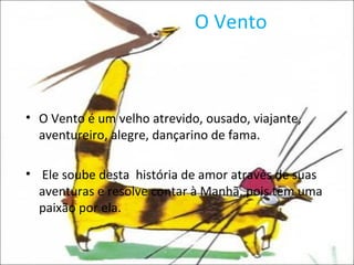 O Vento O Vento é um velho atrevido, ousado, viajante, aventureiro, alegre, dançarino de fama. Ele soube desta  história de amor através de suas aventuras e resolve contar à Manhã, pois tem uma paixão por ela. 