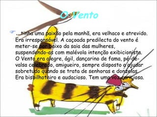O Vento … tinha uma paixão pela manhã, era velhaco e atrevido. Era irresponsável. A caçoada predilecta do vento é meter-se por baixo da saia das mulheres, suspendendo-as com malévola intenção exibicionista. O Vento era alegre, ágil, dançarino de fama, pé-de-valsa celebrado, amigueiro, sempre disposto a ajudar sobretudo quando se trata de senhoras e donzelas. Era bisbilhoteiro e audacioso. Tem uma voz cariciosa.  