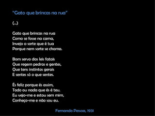 “ Gato que brincas na rua” (...) Gato que brincas na rua Como se fosse na cama, Invejo a sorte que é tua Porque nem sorte se chama. Bom servo das leis fatais Que regem pedras e gentes, Que tens instintos gerais E sentes só o que sentes. És feliz porque és assim, Todo ou nada que és é teu. Eu vejo-me e estou sem mim, Conheço-me e não sou eu. Fernando Pessoa, 1931 