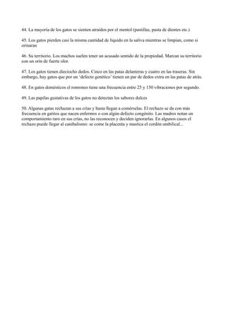 44. La mayoría de los gatos se sienten atraídos por el mentol (pastillas, pasta de dientes etc.)

45. Los gatos pierden casi la misma cantidad de líquido en la saliva mientras se limpian, como si
orinaran

46. Su territorio. Los machos suelen tener un acusado sentido de la propiedad. Marcan su territorio
con un orín de fuerte olor.

47. Los gatos tienen dieciocho dedos. Cinco en las patas delanteras y cuatro en las traseras. Sin
embargo, hay gatos que por un ‘defecto genético’ tienen un par de dedos extra en las patas de atrás.

48. En gatos domésticos el ronroneo tiene una frecuencia entre 25 y 150 vibraciones por segundo.

49. Las papilas gustativas de los gatos no detectan los sabores dulces

50. Algunas gatas rechazan a sus crías y hasta llegan a comérselas. El rechazo se da con más
frecuencia en gatitos que nacen enfermos o con algún defecto congénito. Las madres notan un
comportamiento raro en sus crías, no las reconocen y deciden ignorarlas. En algunos casos el
rechazo puede llegar al canibalismo: se come la placenta y mastica el cordón umbilical...
 