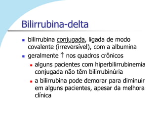 Bilirrubina-delta
   bilirrubina conjugada, ligada de modo
    covalente (irreversível), com a albumina
   geralmente nos quadros crônicos
      alguns pacientes com hiperbilirrubinemia

        conjugada não têm bilirrubinúria
      a bilirrubina pode demorar para diminuir

        em alguns pacientes, apesar da melhora
        clínica
 