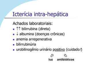 Icterícia intra-hepática
Achados laboratoriais:
        bilirrubina (direta)
      albumina (doenças crônicas)
   anemia arregenerativa
   bilirrubinúria
   urobilinogênio urinário positivo (cuidado!)
                                  
                         luz   antibióticos
 
