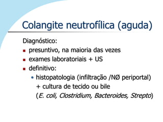 Colangite neutrofílica (aguda)
Diagnóstico:
 presuntivo, na maioria das vezes

 exames laboratoriais + US

 definitivo:

   • histopatologia (infiltração /NØ periportal)
     + cultura de tecido ou bile
     (E. coli, Clostridium, Bacteroides, Strepto)
 