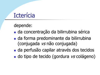 Icterícia
depende:
 da concentração da bilirrubina sérica

 da forma predominante da bilirrubina
  (conjugada vs não conjugada)
 da perfusão capilar através dos tecidos

 do tipo de tecido (gordura vs colágeno)
 